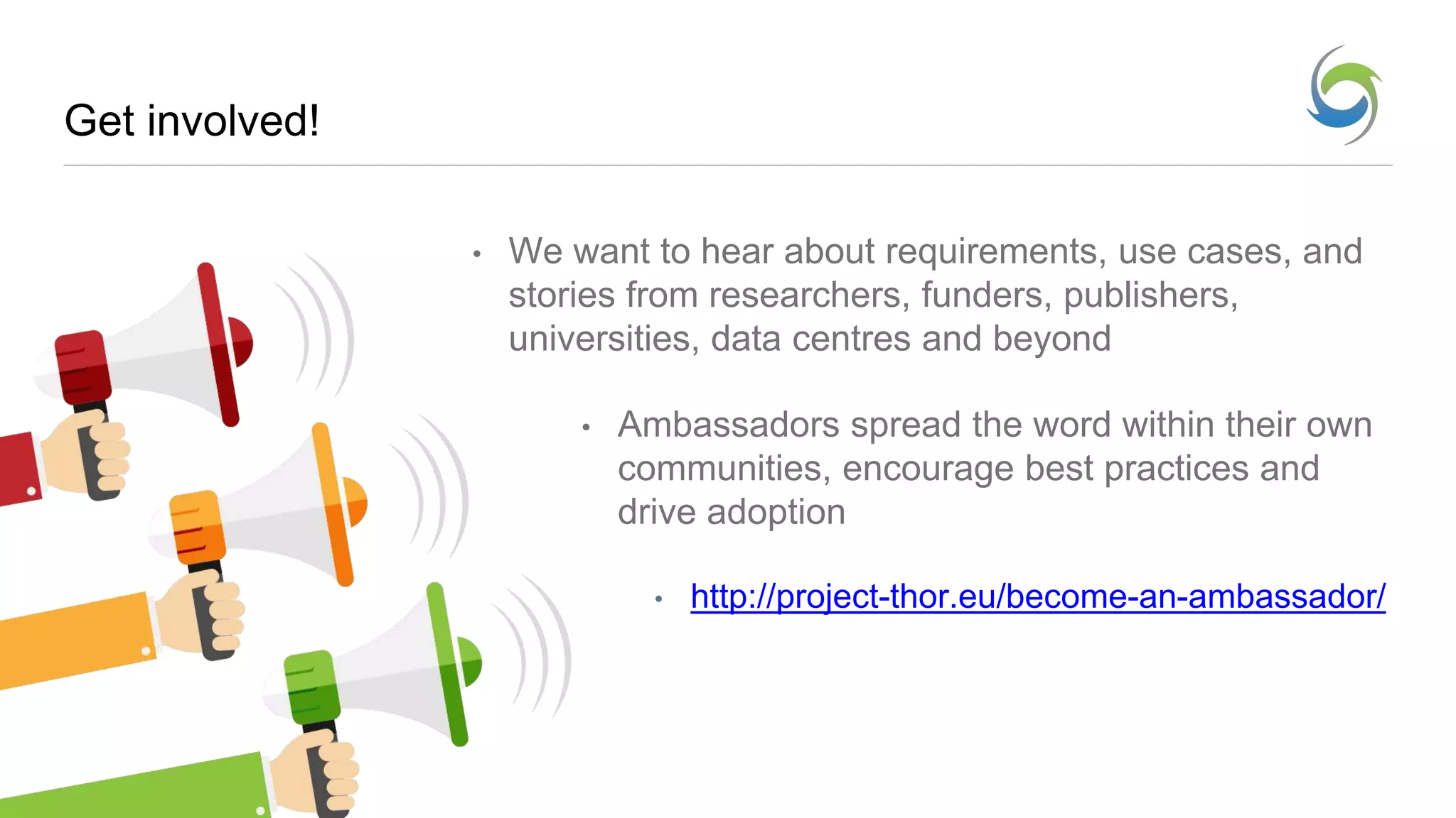 Get involved!
• We want to hear about requirements, use cases, and
stories from researchers, funders, publishers,
universities, data centres and beyond
• Ambassadors spread the word within their own
communities, encourage best practices and
drive adoption
• http://project-thor.eu/become-an-ambassador/
 