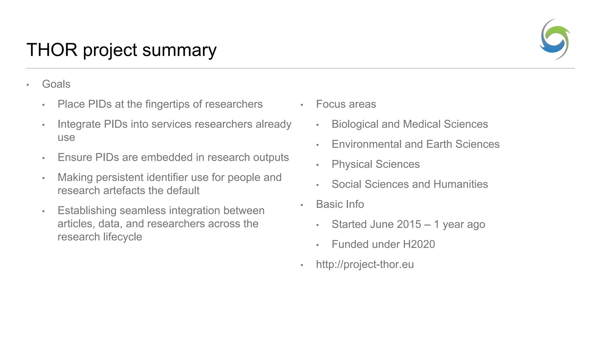 THOR project summary
• Goals
• Place PIDs at the fingertips of researchers
• Integrate PIDs into services researchers already
use
• Ensure PIDs are embedded in research outputs
• Making persistent identifier use for people and
research artefacts the default
• Establishing seamless integration between
articles, data, and researchers across the
research lifecycle
• Focus areas
• Biological and Medical Sciences
• Environmental and Earth Sciences
• Physical Sciences
• Social Sciences and Humanities
• Basic Info
• Started June 2015 – 1 year ago
• Funded under H2020
• http://project-thor.eu
 