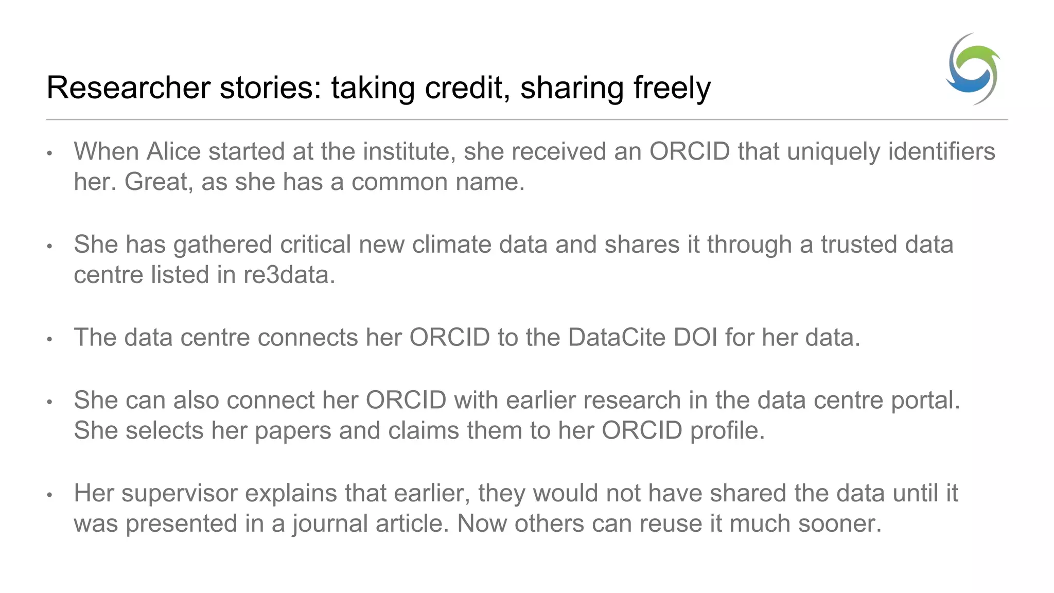 Researcher stories: taking credit, sharing freely
• When Alice started at the institute, she received an ORCID that uniquely identifiers
her. Great, as she has a common name.
• She has gathered critical new climate data and shares it through a trusted data
centre listed in re3data.
• The data centre connects her ORCID to the DataCite DOI for her data.
• She can also connect her ORCID with earlier research in the data centre portal.
She selects her papers and claims them to her ORCID profile.
• Her supervisor explains that earlier, they would not have shared the data until it
was presented in a journal article. Now others can reuse it much sooner.
 