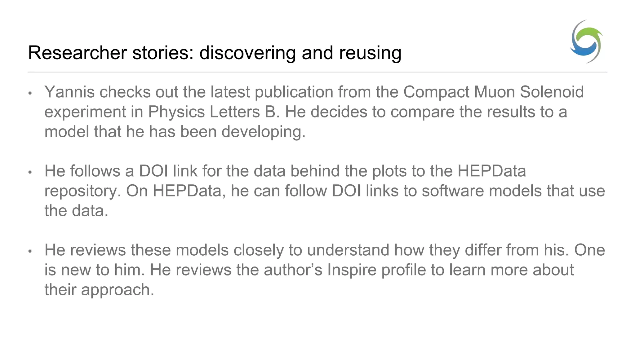Researcher stories: discovering and reusing
• Yannis checks out the latest publication from the Compact Muon Solenoid
experiment in Physics Letters B. He decides to compare the results to a
model that he has been developing.
• He follows a DOI link for the data behind the plots to the HEPData
repository. On HEPData, he can follow DOI links to software models that use
the data.
• He reviews these models closely to understand how they differ from his. One
is new to him. He reviews the author’s Inspire profile to learn more about
their approach.
 