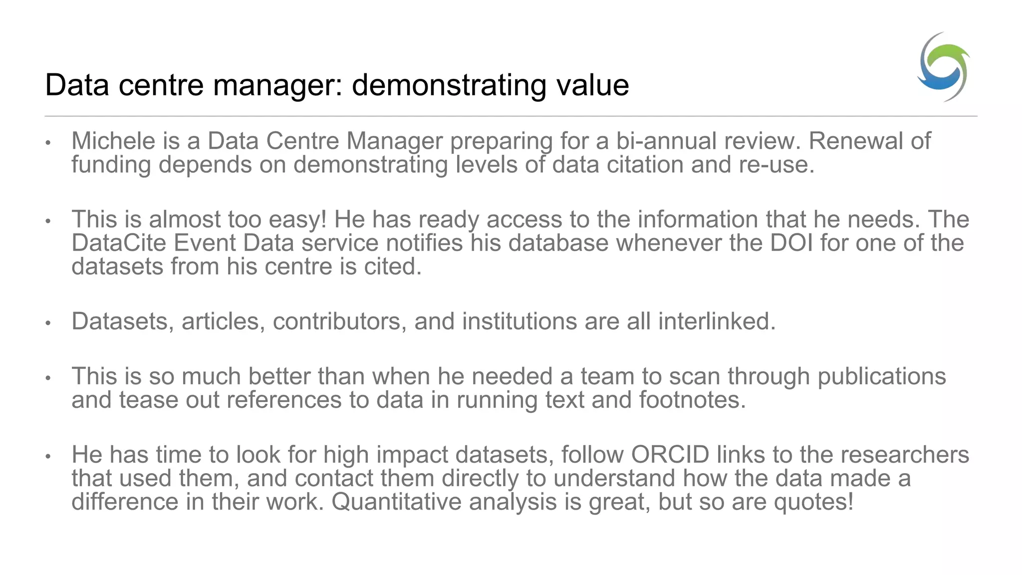 Data centre manager: demonstrating value
• Michele is a Data Centre Manager preparing for a bi-annual review. Renewal of
funding depends on demonstrating levels of data citation and re-use.
• This is almost too easy! He has ready access to the information that he needs. The
DataCite Event Data service notifies his database whenever the DOI for one of the
datasets from his centre is cited.
• Datasets, articles, contributors, and institutions are all interlinked.
• This is so much better than when he needed a team to scan through publications
and tease out references to data in running text and footnotes.
• He has time to look for high impact datasets, follow ORCID links to the researchers
that used them, and contact them directly to understand how the data made a
difference in their work. Quantitative analysis is great, but so are quotes!
 