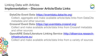 Linking Data with Articles
Implementation – Discover Article/Data Links
DataCite Event Data (https://eventdata.datacite.org)
Collect, aggregate and make available article/data links from DataCite
metadata and other sources
Crossref Event Data (https://api.eventdata.crossref.org)
Collect and make available article/data links from Crossref metadata
and other sources
OpenAIRE Data/Literature Linking Service (http://dliservice.research-
infrastructures.eu)
Collect and make available article/data links from a variety of sources
 