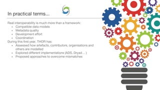 In practical terms...
Real interoperability is much more than a framework:
• Compatible data models
• Metadata quality
• Development effort
• Coordination
During this first year, THOR has:
• Assessed how artefacts, contributors, organisations and
others are modelled
• Explored different implementations (ADS, Dryad… )
• Proposed approaches to overcome mismatches
 