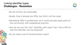 Linking identifier types
Challenges - Resolution
Not all of them are resolvable
Ideally, they’d already be URIs, but that’s not the case.
Mandating URIs is problematic as it could exclude large parts of
the community with established practice
How do we turn the “foo” identifier with value “bar” into a URI so
that the identifier can be resolved?
Do we need a set of transformation rules?
 