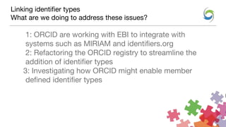 Linking identifier types
What are we doing to address these issues?
1: ORCID are working with EBI to integrate with
systems such as MIRIAM and identifiers.org
2: Refactoring the ORCID registry to streamline the
addition of identifier types
3: Investigating how ORCID might enable member
defined identifier types
 