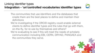 The communities that use identifiers and the databases that
create them are the best places to define and maintain their
definitions
We’re investigating if the ORCID registry could enable external
clients to define identifier types and the rules that go with them,
on-the-fly, for re-use by themselves and others?
We’re evaluating to see if this will meet the needs of scholarly
communication including EBI, CERN, DRYAD, PANGAEA and
the communities they serve.
Linking identifier types
Integration - ‘un’controlled vocabularies identifier types
 