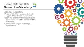 Linking Data and Data
Research – Granularity
Attribution vs. Specificity
Persistent identifiers for datasets need to
support different levels of granularity
Ideally this is done my multiple persistent
identifiers linked via Has Part/Is Part Of
relationship
Collections will play an increasingly
important role
 