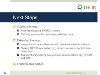 http://project-thor.eu22
Next Steps
 Closing the loop:
 Pushing metadata to ORCID record
 Claiming systems for previously published data
 Extending the loop
 Integration of data submission with article submission systems
 Sharing ORCID information (e.g. based on claims, back to data
resources)
 Alignment of identifiers (life sciences data identifiers.org; ORCID
and ISNI)
 Enabling data citation
 