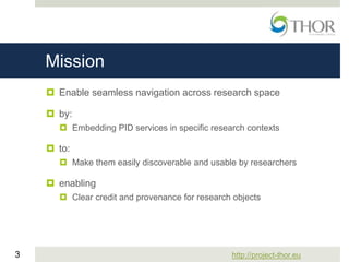 http://project-thor.eu3
Mission
 Enable seamless navigation across research space
 by:
 Embedding PID services in specific research contexts
 to:
 Make them easily discoverable and usable by researchers
 enabling
 Clear credit and provenance for research objects
 
