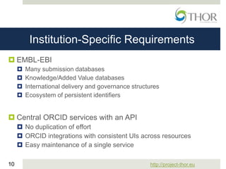 http://project-thor.eu10
Institution-Specific Requirements
 EMBL-EBI
 Many submission databases
 Knowledge/Added Value databases
 International delivery and governance structures
 Ecosystem of persistent identifiers
 Central ORCID services with an API
 No duplication of effort
 ORCID integrations with consistent UIs across resources
 Easy maintenance of a single service
 