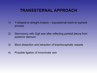TRANSSTERNAL APPROACH 
1) Y-shaped or straight incision – suprasternal notch to xyphoid 
process 
2) Sternotomy with Gigli saw after reflecting parietal pleura from 
posterior sternum 
3) Blunt dissection and retraction of brachiocephalic vessels 
4) Possible ligation of innominate vein 
 