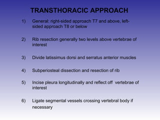 TRANSTHORACIC APPROACH 
1) General: right-sided approach T7 and above, left-sided 
approach T8 or below 
2) Rib resection generally two levels above vertebrae of 
interest 
3) Divide latissimus dorsi and serratus anterior muscles 
4) Subperiosteal dissection and resection of rib 
5) Incise pleura longitudinally and reflect off vertebrae of 
interest 
6) Ligate segmental vessels crossing vertebral body if 
necessary 
 