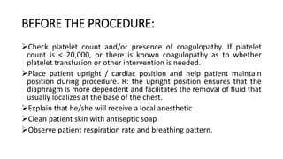 BEFORE THE PROCEDURE:
Check platelet count and/or presence of coagulopathy. If platelet
count is < 20,000, or there is known coagulopathy as to whether
platelet transfusion or other intervention is needed.
Place patient upright / cardiac position and help patient maintain
position during procedure. R: the upright position ensures that the
diaphragm is more dependent and facilitates the removal of fluid that
usually localizes at the base of the chest.
Explain that he/she will receive a local anesthetic
Clean patient skin with antiseptic soap
Observe patient respiration rate and breathing pattern.
 