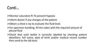 Conti…
Monitor saturation R: To prevent hypoxia
Inform doctor if any changes of the patient
Obtain a chest x-ray to evaluate the fluid level.
For specimen handling, fill the tubes with the required amount of
pleural fluid
Check that each bottle is correctly labelled by checking patient
identifiers- full name, date of birth and/or medical record number
then send to the lab tests
 