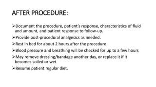 AFTER PROCEDURE:
Document the procedure, patient’s response, characteristics of fluid
and amount, and patient response to follow-up.
Provide post-procedural analgesics as needed.
Rest in bed for about 2 hours after the procedure
Blood pressure and breathing will be checked for up to a few hours
May remove dressing/bandage another day, or replace it if it
becomes soiled or wet
Resume patient regular diet.
 