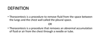 DEFINITION
• Thoracentesis is a procedure to remove fluid from the space between
the lungs and the chest wall called the pleural space.
OR
• Thoracentesis is a procedure that removes an abnormal accumulation
of fluid or air from the chest through a needle or tube.
 