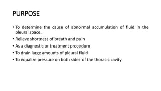 PURPOSE
• To determine the cause of abnormal accumulation of fluid in the
pleural space.
• Relieve shortness of breath and pain
• As a diagnostic or treatment procedure
• To drain large amounts of pleural fluid
• To equalize pressure on both sides of the thoracic cavity
 