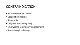 CONTRAINDICATION
• An uncooperative patient
• Coagulation disorder
• Atelectasis
• Only one functioning lung
• Emphysema (pulmonary enlargement)
• Severe cough or hiccups
 