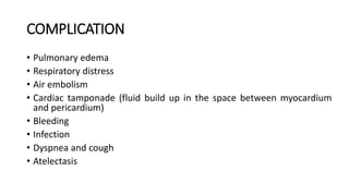 COMPLICATION
• Pulmonary edema
• Respiratory distress
• Air embolism
• Cardiac tamponade (fluid build up in the space between myocardium
and pericardium)
• Bleeding
• Infection
• Dyspnea and cough
• Atelectasis
 