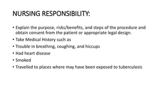 NURSING RESPONSIBILITY:
• Explain the purpose, risks/benefits, and steps of the procedure and
obtain consent from the patient or appropriate legal design.
• Take Medical History such as
• Trouble in breathing, coughing, and hiccups
• Had heart disease
• Smoked
• Travelled to places where may have been exposed to tuberculosis
 