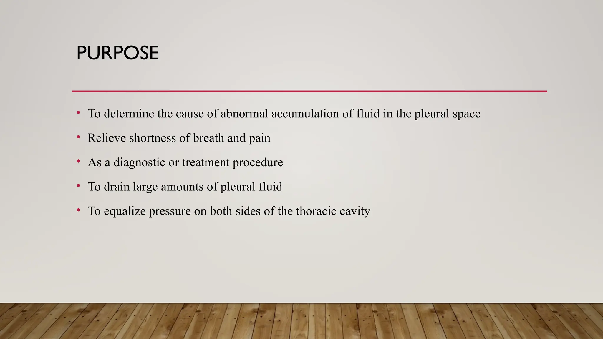 PURPOSE
• To determine the cause of abnormal accumulation of fluid in the pleural space
• Relieve shortness of breath and pain
• As a diagnostic or treatment procedure
• To drain large amounts of pleural fluid
• To equalize pressure on both sides of the thoracic cavity
 