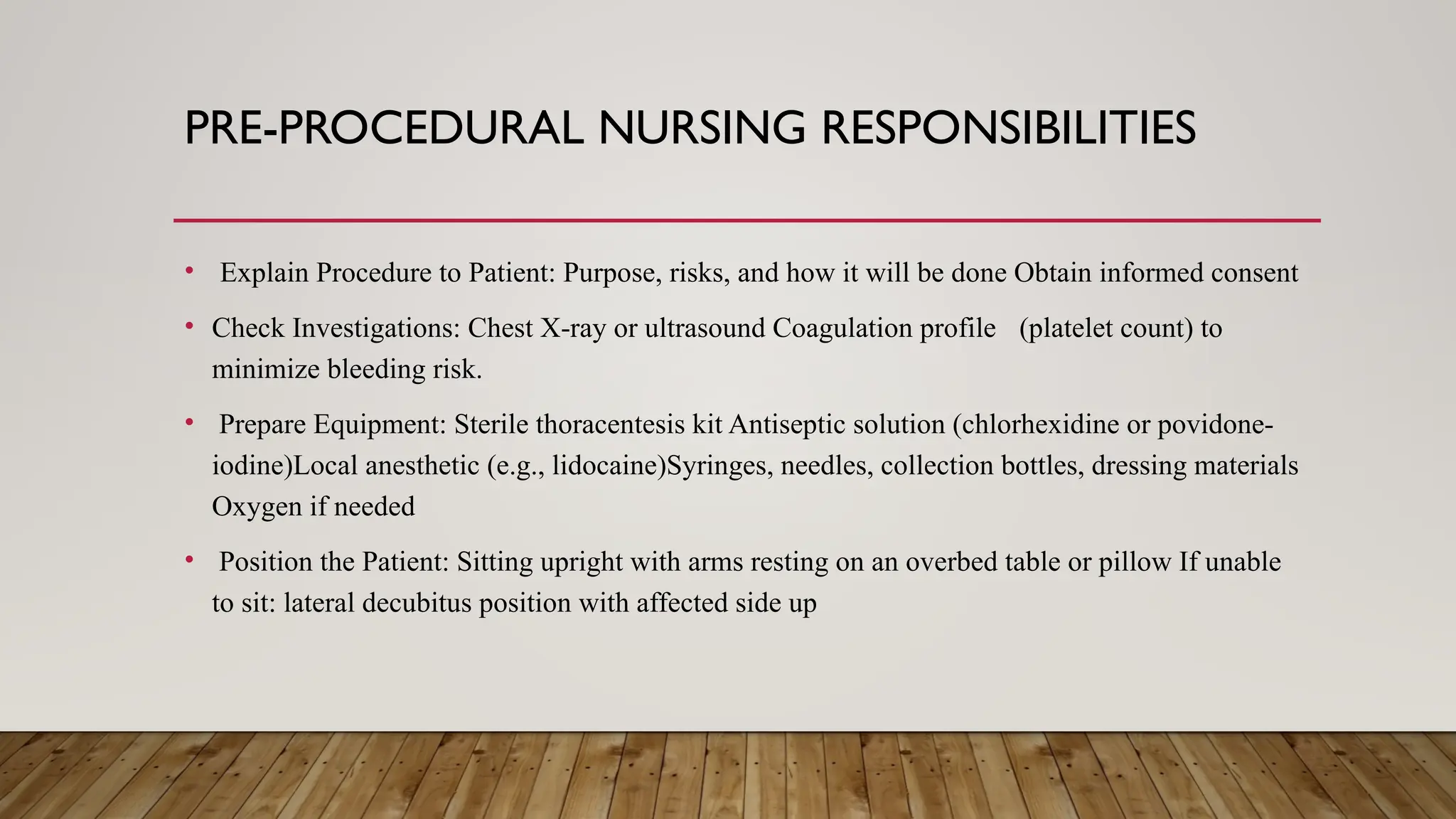 PRE-PROCEDURAL NURSING RESPONSIBILITIES
• Explain Procedure to Patient: Purpose, risks, and how it will be done Obtain informed consent
• Check Investigations: Chest X-ray or ultrasound Coagulation profile (platelet count) to
minimize bleeding risk.
• Prepare Equipment: Sterile thoracentesis kit Antiseptic solution (chlorhexidine or povidone-
iodine)Local anesthetic (e.g., lidocaine)Syringes, needles, collection bottles, dressing materials
Oxygen if needed
• Position the Patient: Sitting upright with arms resting on an overbed table or pillow If unable
to sit: lateral decubitus position with affected side up
 