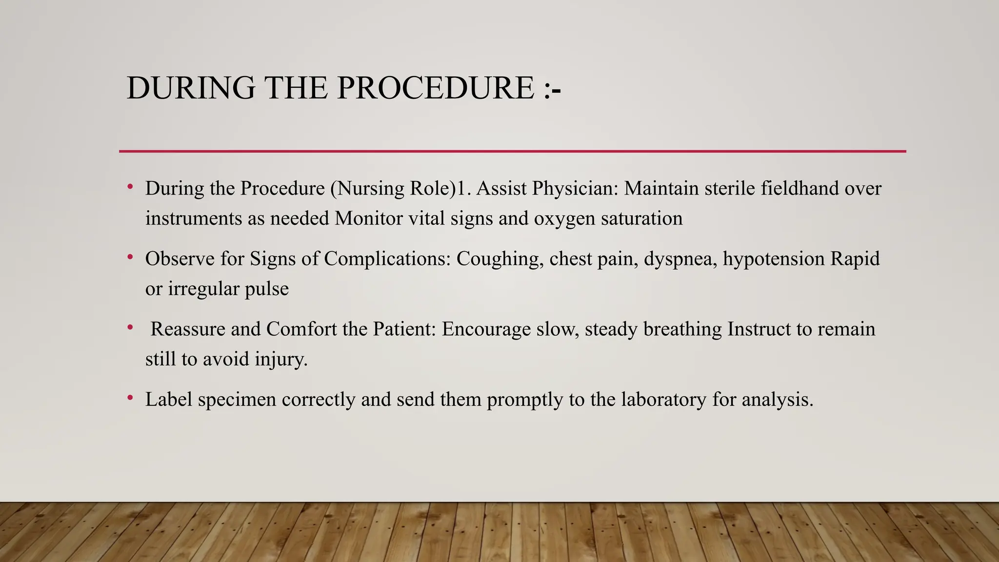 DURING THE PROCEDURE :-
• During the Procedure (Nursing Role)1. Assist Physician: Maintain sterile fieldhand over
instruments as needed Monitor vital signs and oxygen saturation
• Observe for Signs of Complications: Coughing, chest pain, dyspnea, hypotension Rapid
or irregular pulse
• Reassure and Comfort the Patient: Encourage slow, steady breathing Instruct to remain
still to avoid injury.
• Label specimen correctly and send them promptly to the laboratory for analysis.
 
