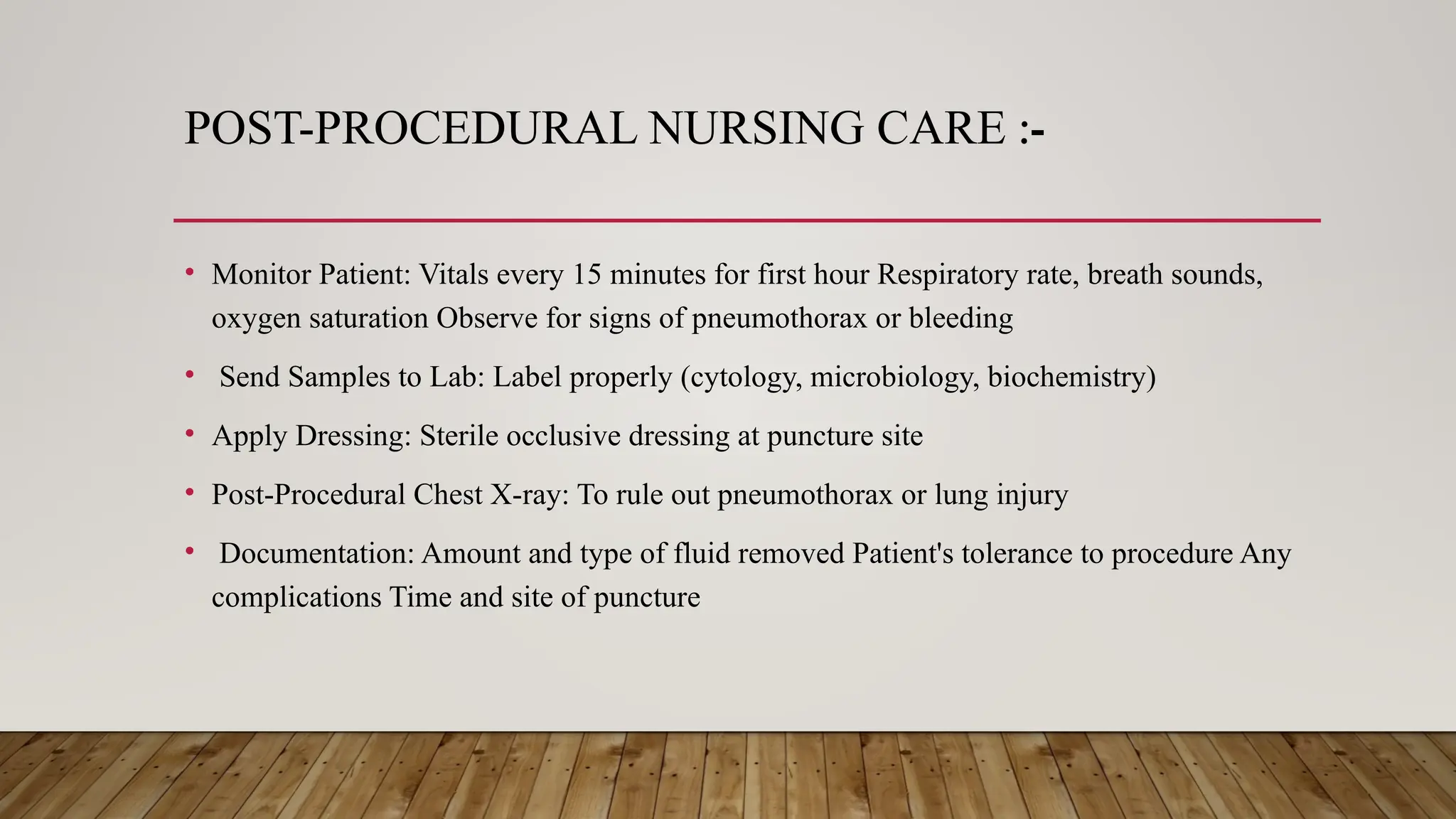 POST-PROCEDURAL NURSING CARE :-
• Monitor Patient: Vitals every 15 minutes for first hour Respiratory rate, breath sounds,
oxygen saturation Observe for signs of pneumothorax or bleeding
• Send Samples to Lab: Label properly (cytology, microbiology, biochemistry)
• Apply Dressing: Sterile occlusive dressing at puncture site
• Post-Procedural Chest X-ray: To rule out pneumothorax or lung injury
• Documentation: Amount and type of fluid removed Patient's tolerance to procedure Any
complications Time and site of puncture
 