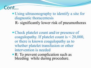 Cont…
Using ultrasonography to identify a site for
diagnostic thoracentesis
R- significantly lower risk of pneumothorax
Check platelet count and/or presence of
coagulopathy. If platelet count is < 20,000,
or there is known coagulopathy as to
whether platelet transfusion or other
intervention is needed
R: To prevent complication such as
bleeding while during procedure.
 