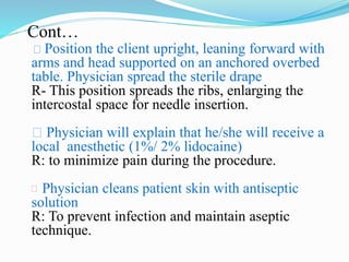 Cont…
Position the client upright, leaning forward with
arms and head supported on an anchored overbed
table. Physician spread the sterile drape
R- This position spreads the ribs, enlarging the
intercostal space for needle insertion.
Physician will explain that he/she will receive a
local anesthetic (1%/ 2% lidocaine)
R: to minimize pain during the procedure.
 Physician cleans patient skin with antiseptic
solution
R: To prevent infection and maintain aseptic
technique.
 