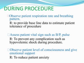 DURING PROCEDURE
Observe patient respiration rate and breathing
pattern.
R: to provide base line data to estimate patient
tolerance of procedure
Assess patient vital sign such as B/P, pulse
R: To prevent any complication such as
hypovolemic shock during procedure.
Observe patient level of consciousness and give
emotional support
R: To reduce patient anxiety
 