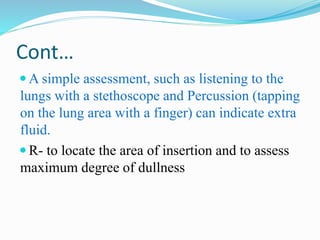 Cont…
 A simple assessment, such as listening to the
lungs with a stethoscope and Percussion (tapping
on the lung area with a finger) can indicate extra
fluid.
 R- to locate the area of insertion and to assess
maximum degree of dullness
 