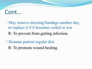 Cont…
 May remove dressing/bandage another day,
or replace it if it becomes soiled or wet
R: To prevent from getting infection.
Resume patient regular diet.
R: To promote wound healing.
 
