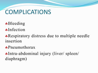 COMPLICATIONS
Bleeding
Infection
Respiratory distress due to multiple needle
insertion
Pneumothorax
Intra-abdominal injury (liver/ spleen/
diaphragm)
 
