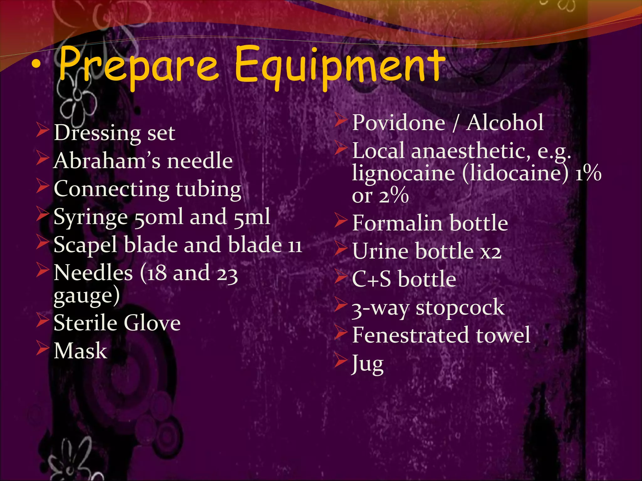 • Prepare Equipment
Dressing set
Abraham’s needle
Connecting tubing
Syringe 50ml and 5ml
Scapel blade and blade 11
Needles (18 and 23
gauge)
Sterile Glove
Mask
Povidone / Alcohol
Local anaesthetic, e.g.
lignocaine (lidocaine) 1%
or 2%
Formalin bottle
Urine bottle x2
C+S bottle
3-way stopcock
Fenestrated towel
Jug
 
