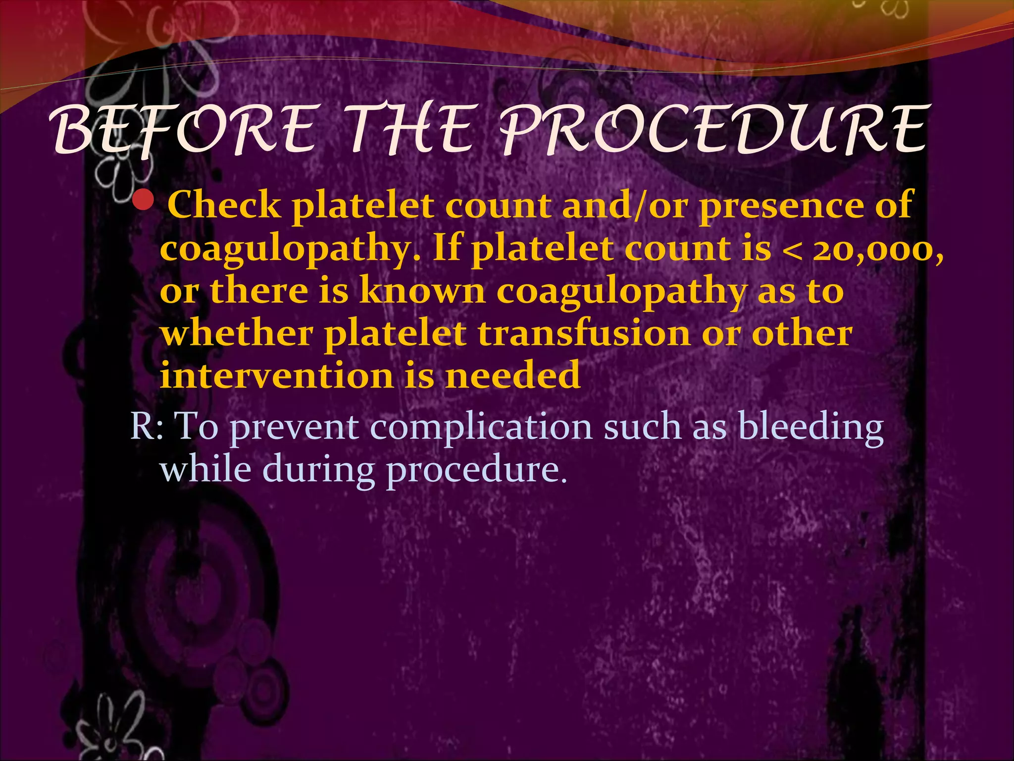 BEFORE THE PROCEDURE
Check platelet count and/or presence of
coagulopathy. If platelet count is < 20,000,
or there is known coagulopathy as to
whether platelet transfusion or other
intervention is needed
R: To prevent complication such as bleeding
while during procedure.
 
