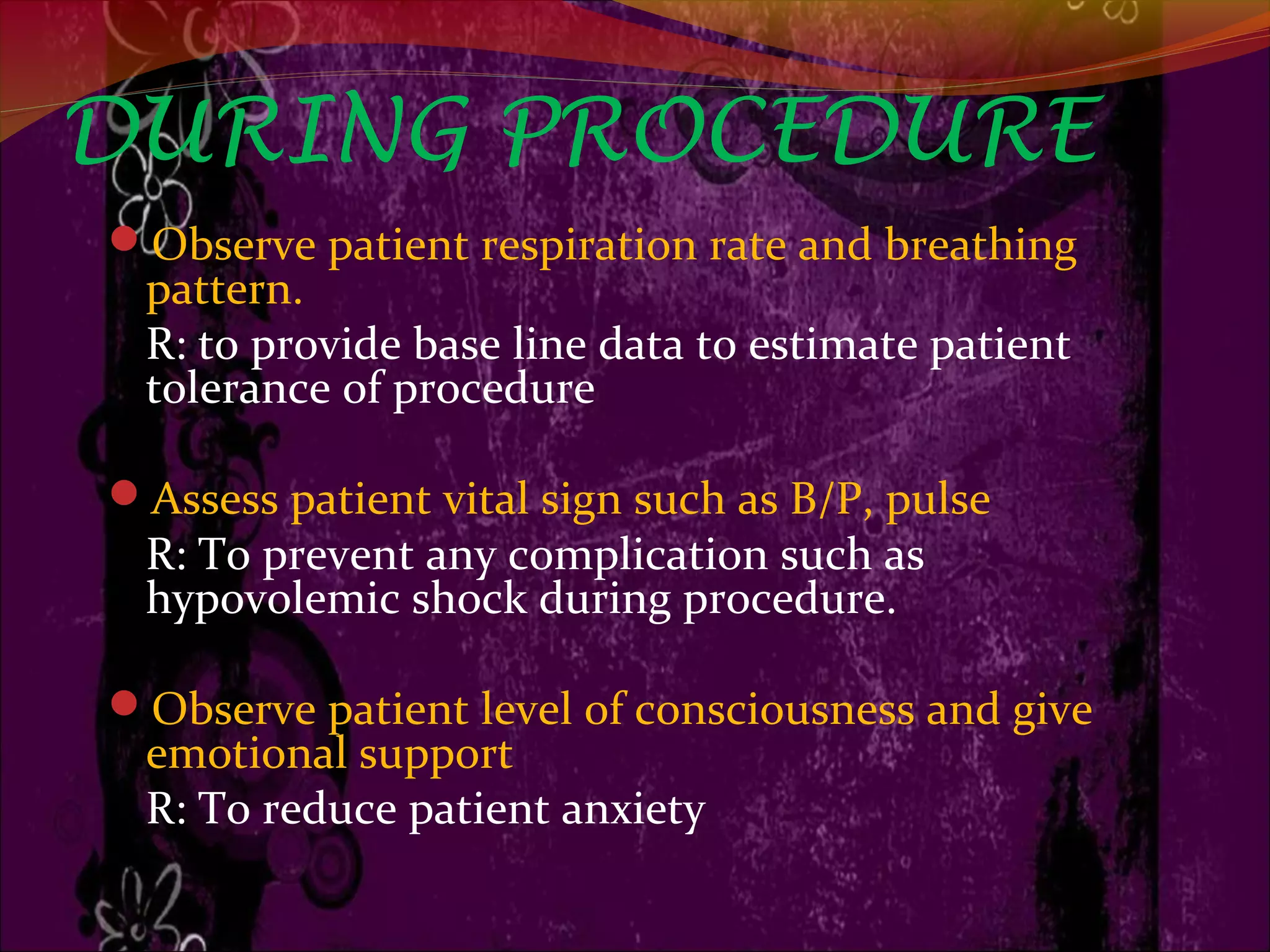 DURING PROCEDURE
Observe patient respiration rate and breathing
pattern.
R: to provide base line data to estimate patient
tolerance of procedure
Assess patient vital sign such as B/P, pulse
R: To prevent any complication such as
hypovolemic shock during procedure.
Observe patient level of consciousness and give
emotional support
R: To reduce patient anxiety
 