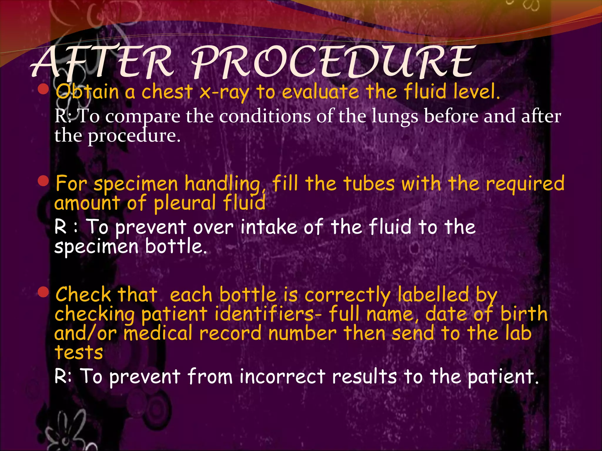 AFTER PROCEDURE
Obtain a chest x-ray to evaluate the fluid level.
R: To compare the conditions of the lungs before and after
the procedure.
For specimen handling, fill the tubes with the required
amount of pleural fluid
R : To prevent over intake of the fluid to the
specimen bottle.
Check that each bottle is correctly labelled by
checking patient identifiers- full name, date of birth
and/or medical record number then send to the lab
tests
R: To prevent from incorrect results to the patient.
 