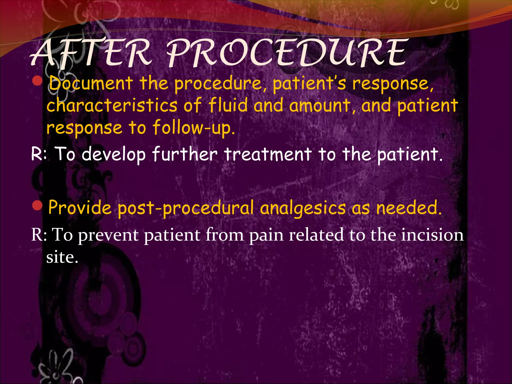 AFTER PROCEDURE
Document the procedure, patient’s response,
characteristics of fluid and amount, and patient
response to follow-up.
R: To develop further treatment to the patient.
Provide post-procedural analgesics as needed.
R: To prevent patient from pain related to the incision
site.
 