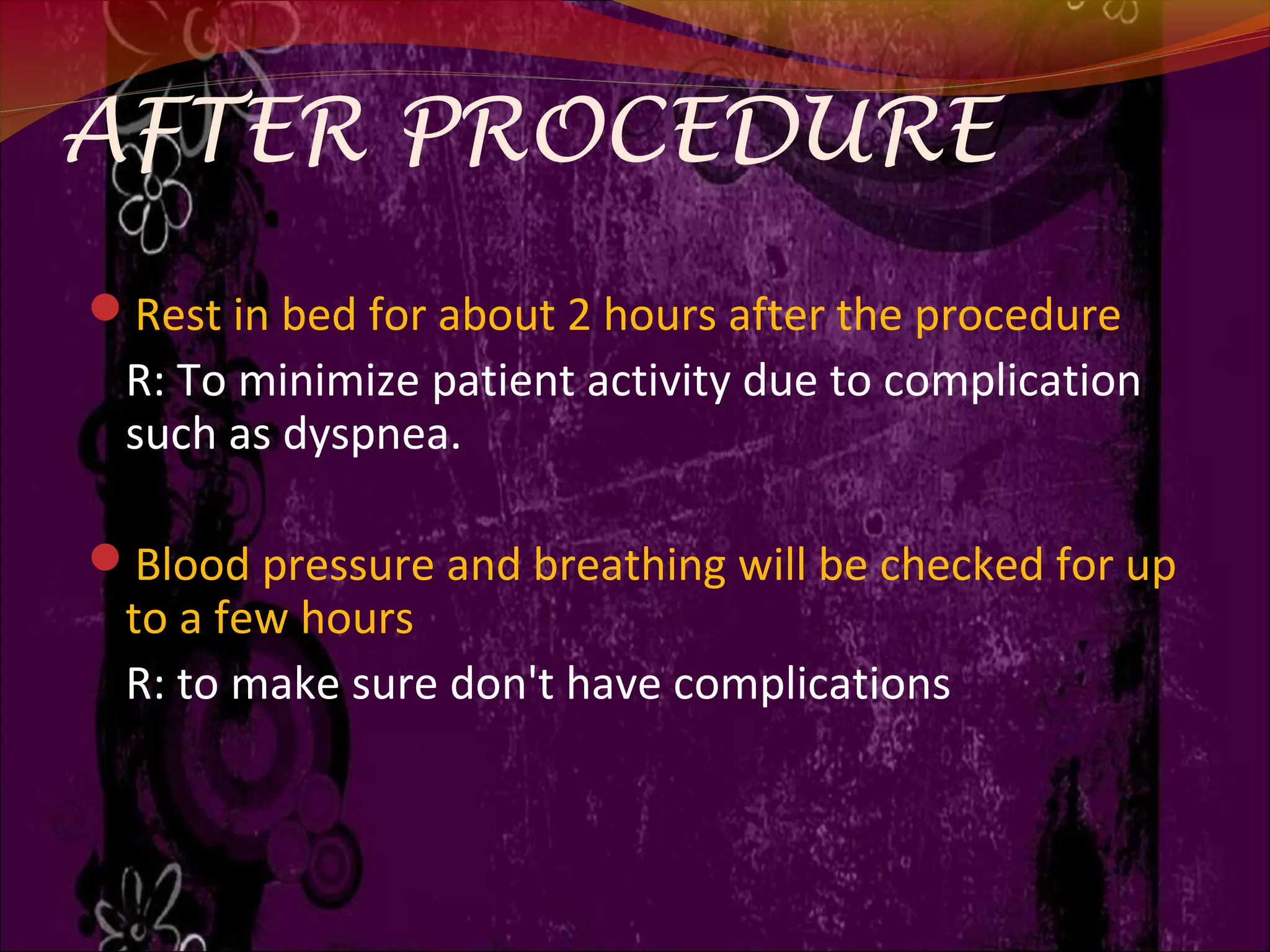AFTER PROCEDURE
Rest in bed for about 2 hours after the procedure
R: To minimize patient activity due to complication
such as dyspnea.
Blood pressure and breathing will be checked for up
to a few hours
R: to make sure don't have complications
 
