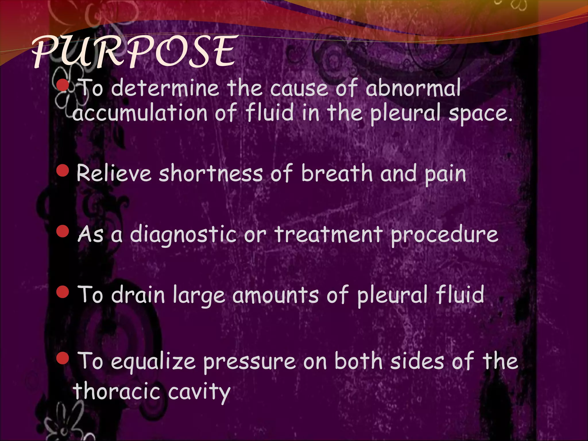 PURPOSE
To determine the cause of abnormal
accumulation of fluid in the pleural space.
Relieve shortness of breath and pain
As a diagnostic or treatment procedure
To drain large amounts of pleural fluid
To equalize pressure on both sides of the
thoracic cavity
 