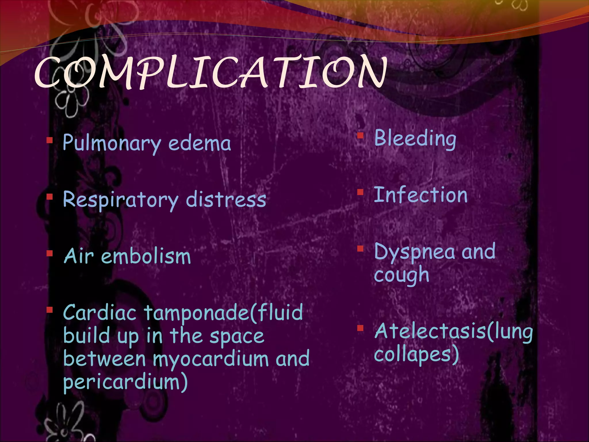 COMPLICATION
 Pulmonary edema
 Respiratory distress
 Air embolism
 Cardiac tamponade(fluid
build up in the space
between myocardium and
pericardium)
 Bleeding
 Infection
 Dyspnea and
cough
 Atelectasis(lung
collapes)
 