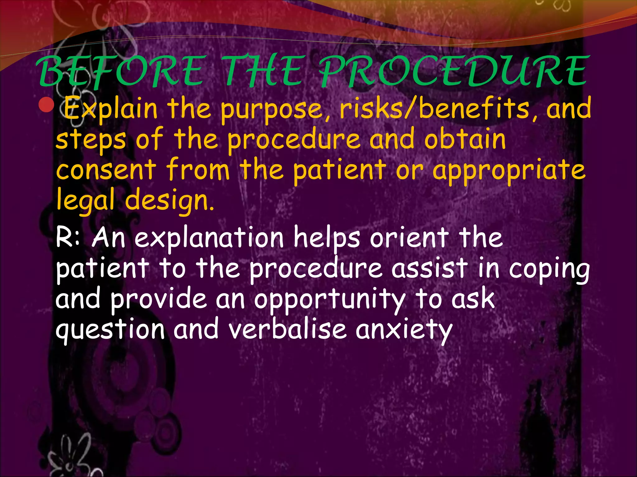 BEFORE THE PROCEDURE
Explain the purpose, risks/benefits, and
steps of the procedure and obtain
consent from the patient or appropriate
legal design.
R: An explanation helps orient the
patient to the procedure assist in coping
and provide an opportunity to ask
question and verbalise anxiety
 