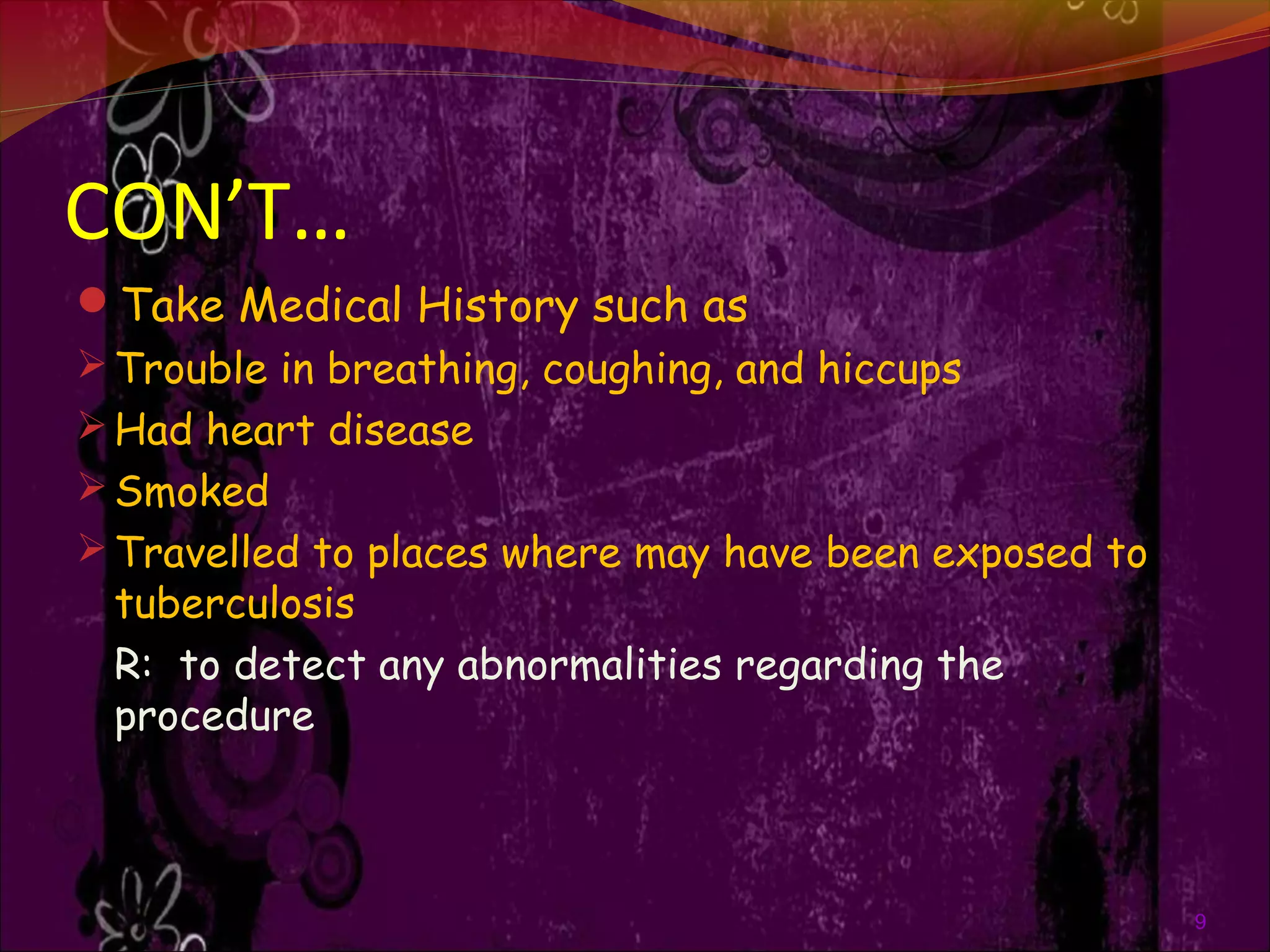 CON’T…
Take Medical History such as
Trouble in breathing, coughing, and hiccups
Had heart disease
Smoked
Travelled to places where may have been exposed to
tuberculosis
R: to detect any abnormalities regarding the
procedure
9
 
