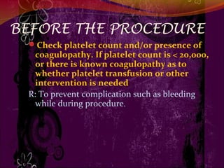 BEFORE THE PROCEDURE
Check platelet count and/or presence of
coagulopathy. If platelet count is < 20,000,
or there is known coagulopathy as to
whether platelet transfusion or other
intervention is needed
R: To prevent complication such as bleeding
while during procedure.
 