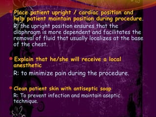 Place patient upright / cardiac position and
help patient maintain position during procedure.
R: the upright position ensures that the
diaphragm is more dependent and facilitates the
removal of fluid that usually localizes at the base
of the chest.
Explain that he/she will receive a local
anesthetic
R: to minimize pain during the procedure.
Clean patient skin with antiseptic soap
R: To prevent infection and maintain aseptic
technique.
 