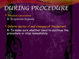 DURING PROCEDURE
Monitor saturation
R: To prevent hypoxia
Inform doctor if any changes of the patient
R: To make sure whether need to continue the
procedure or stop immediately.
 