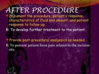 AFTER PROCEDURE
Document the procedure, patient’s response,
characteristics of fluid and amount, and patient
response to follow-up.
R: To develop further treatment to the patient.
Provide post-procedural analgesics as needed.
R: To prevent patient from pain related to the incision
site.
 