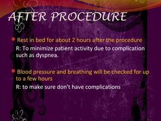 AFTER PROCEDURE
Rest in bed for about 2 hours after the procedure
R: To minimize patient activity due to complication
such as dyspnea.
Blood pressure and breathing will be checked for up
to a few hours
R: to make sure don't have complications
 