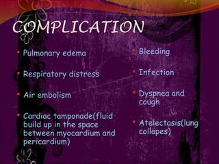 COMPLICATION
 Pulmonary edema
 Respiratory distress
 Air embolism
 Cardiac tamponade(fluid
build up in the space
between myocardium and
pericardium)
 Bleeding
 Infection
 Dyspnea and
cough
 Atelectasis(lung
collapes)
 